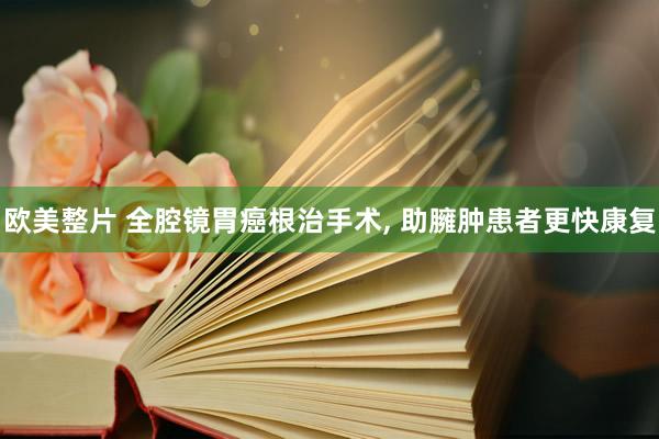 欧美整片 全腔镜胃癌根治手术， 助臃肿患者更快康复