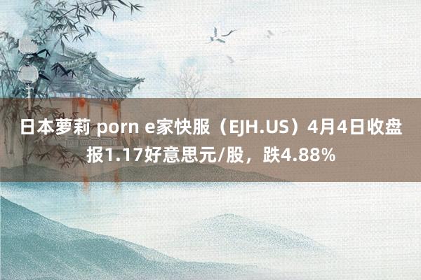 日本萝莉 porn e家快服（EJH.US）4月4日收盘报1.17好意思元/股，跌4.88%
