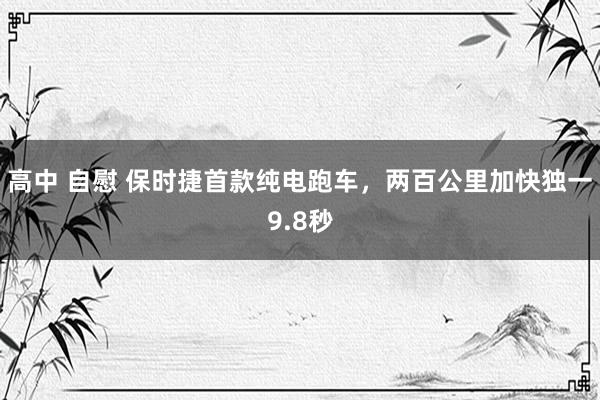 高中 自慰 保时捷首款纯电跑车，两百公里加快独一9.8秒