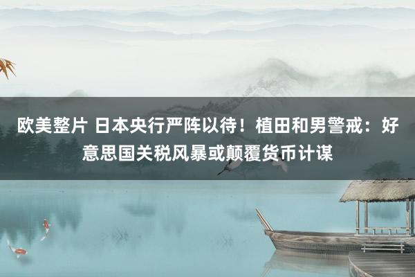 欧美整片 日本央行严阵以待！植田和男警戒：好意思国关税风暴或颠覆货币计谋