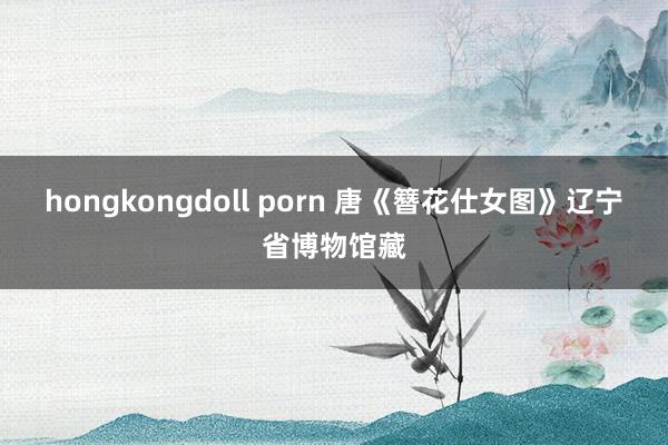 hongkongdoll porn 唐《簪花仕女图》辽宁省博物馆藏