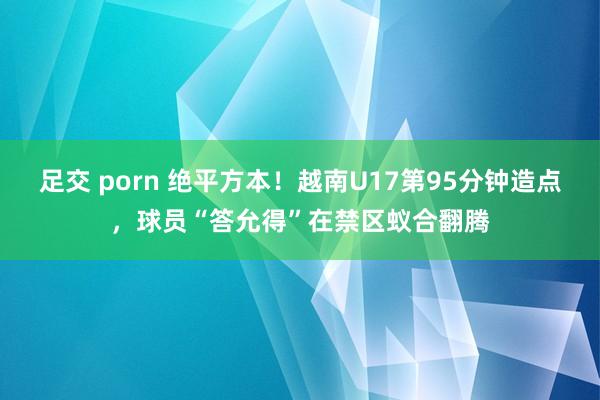 足交 porn 绝平方本！越南U17第95分钟造点，球员“答允得”在禁区蚁合翻腾