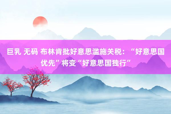 巨乳 无码 布林肯批好意思滥施关税：“好意思国优先”将变“好意思国独行”