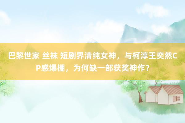巴黎世家 丝袜 短剧界清纯女神，与柯淳王奕然CP感爆棚，为何缺一部获奖神作？