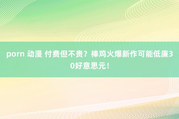 porn 动漫 付费但不贵？棒鸡火爆新作可能低廉30好意思元！
