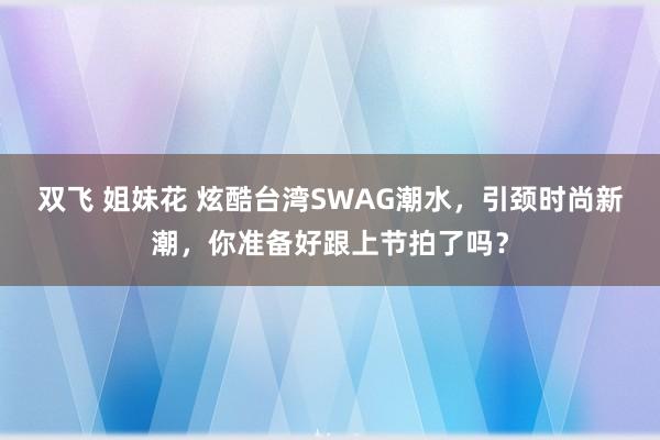 双飞 姐妹花 炫酷台湾SWAG潮水，引颈时尚新潮，你准备好跟上节拍了吗？