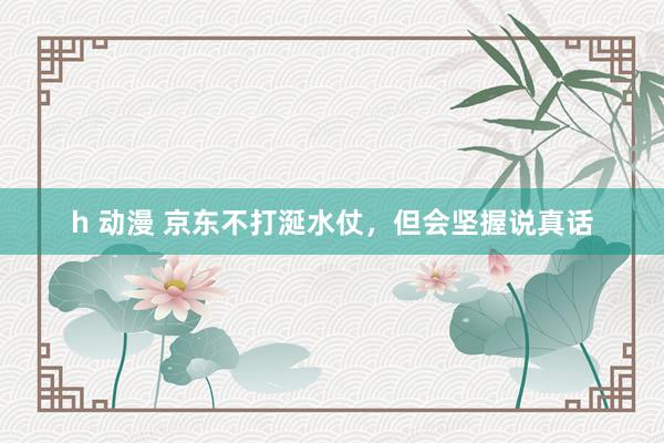 h 动漫 京东不打涎水仗，但会坚握说真话