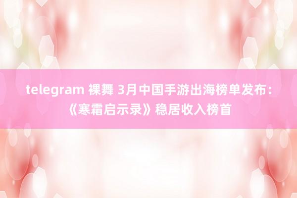telegram 裸舞 3月中国手游出海榜单发布：《寒霜启示录》稳居收入榜首