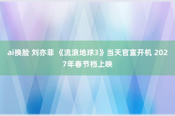 ai换脸 刘亦菲 《流浪地球3》当天官宣开机 2027年春节档上映