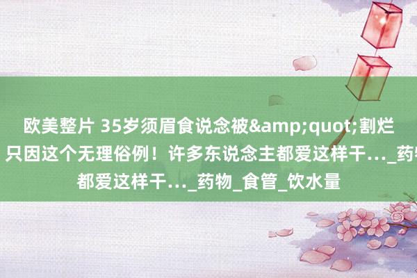 欧美整片 35岁须眉食说念被&quot;割烂&quot;，只因这个无理俗例！许多东说念主都爱这样干…_药物_食管_饮水量