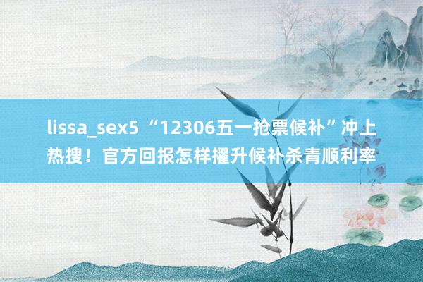 lissa_sex5 “12306五一抢票候补”冲上热搜！官方回报怎样擢升候补杀青顺利率