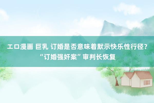 エロ漫画 巨乳 订婚是否意味着默示快乐性行径？“订婚强奸案”审判长恢复