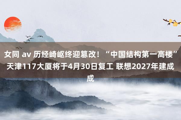 女同 av 历经崎岖终迎篡改！“中国结构第一高楼”天津117大厦将于4月30日复工 联想2027年建成