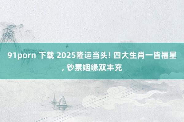 91porn 下载 2025隆运当头! 四大生肖一皆福星， 钞票姻缘双丰充