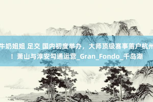 牛奶姐姐 足交 国内初度举办，大师顶级赛事落户杭州！萧山与淳安勾通运营_Gran_Fondo_千岛湖
