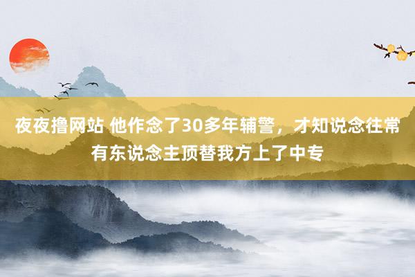 夜夜撸网站 他作念了30多年辅警，才知说念往常有东说念主顶替我方上了中专