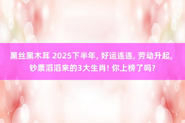 黑丝黑木耳 2025下半年， 好运连连， 劳动升起， 钞票滔滔来的3大生肖! 你上榜了吗?