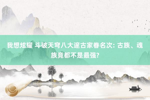 我想炫耀 斗破天穹八大邃古家眷名次: 古族、魂族竟都不是最强?