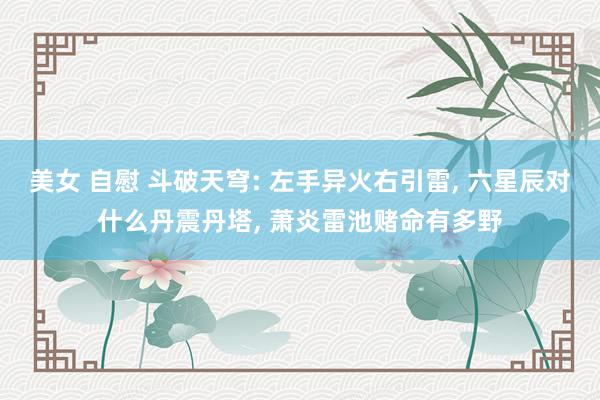 美女 自慰 斗破天穹: 左手异火右引雷， 六星辰对什么丹震丹塔， 萧炎雷池赌命有多野