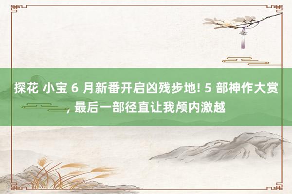 探花 小宝 6 月新番开启凶残步地! 5 部神作大赏， 最后一部径直让我颅内激越