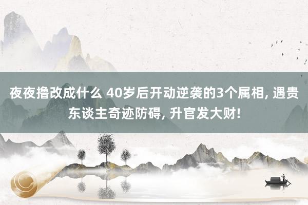 夜夜撸改成什么 40岁后开动逆袭的3个属相， 遇贵东谈主奇迹防碍， 升官发大财!