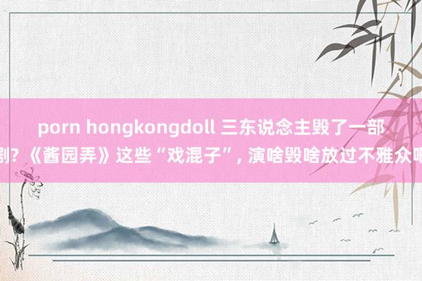 porn hongkongdoll 三东说念主毁了一部剧? 《酱园弄》这些“戏混子”， 演啥毁啥放过不雅众吧